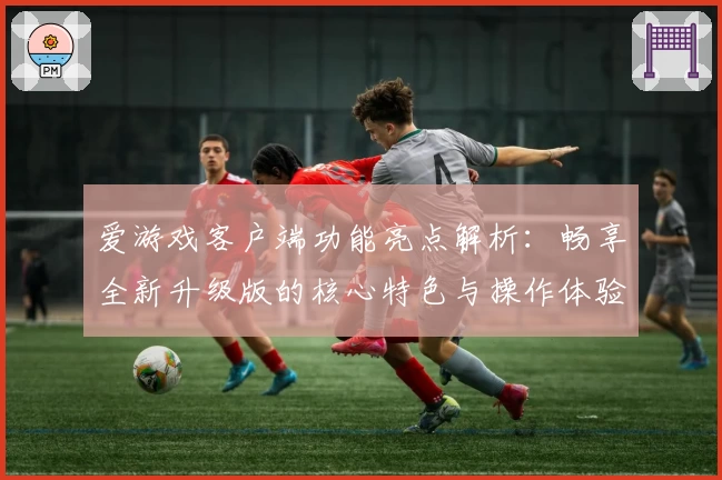 爱游戏客户端功能亮点解析：畅享全新升级版的核心特色与操作体验