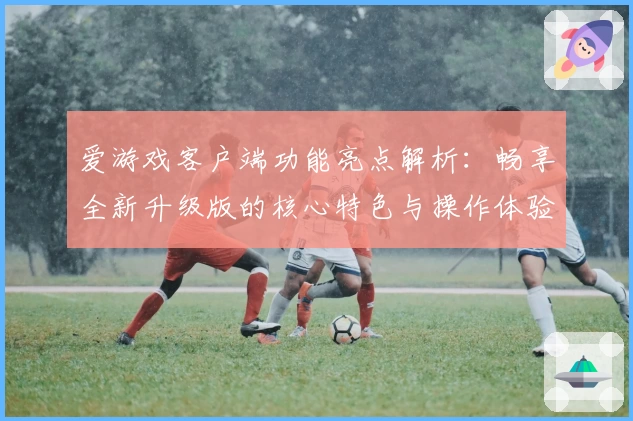 爱游戏客户端功能亮点解析：畅享全新升级版的核心特色与操作体验