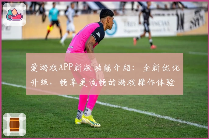 爱游戏APP新版功能介绍：全新优化升级，畅享更流畅的游戏操作体验