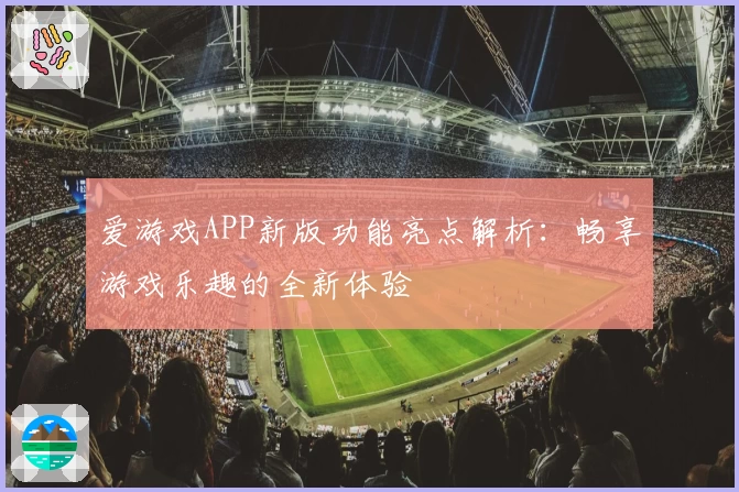 爱游戏APP新版功能亮点解析：畅享游戏乐趣的全新体验
