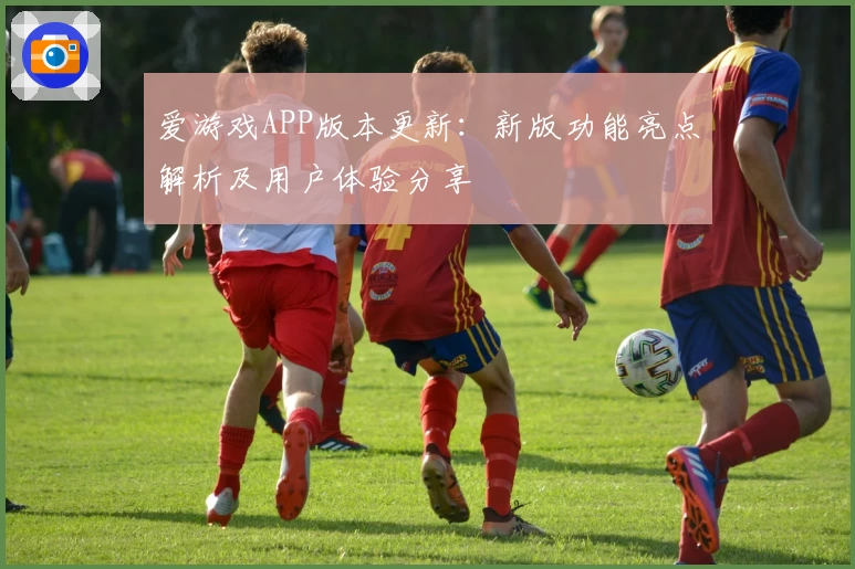 爱游戏APP版本更新：新版功能亮点解析及用户体验分享