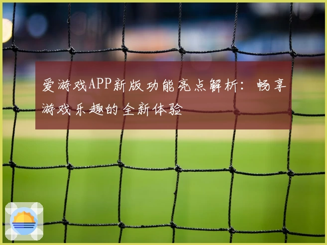 爱游戏APP新版功能亮点解析：畅享游戏乐趣的全新体验