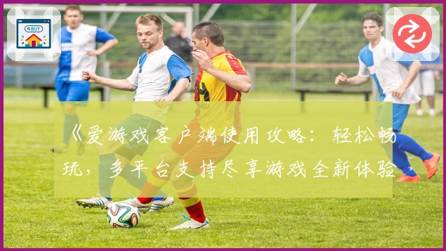 《爱游戏客户端使用攻略：轻松畅玩，多平台支持尽享游戏全新体验》